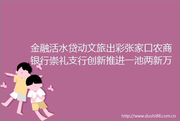 金融活水贷动文旅出彩张家口农商银行崇礼支行创新推进一池两新万企行动生动实践