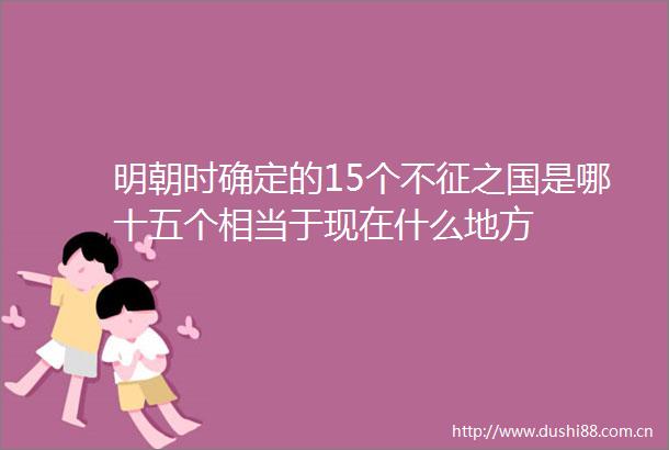 明朝时确定的15个不征之国是哪十五个相当于现在什么地方