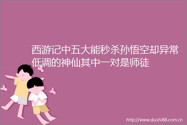 西游记中五大能秒杀孙悟空却异常低调的神仙其中一对是师徒