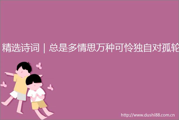 精选诗词｜总是多情思万种可怜独自对孤轮