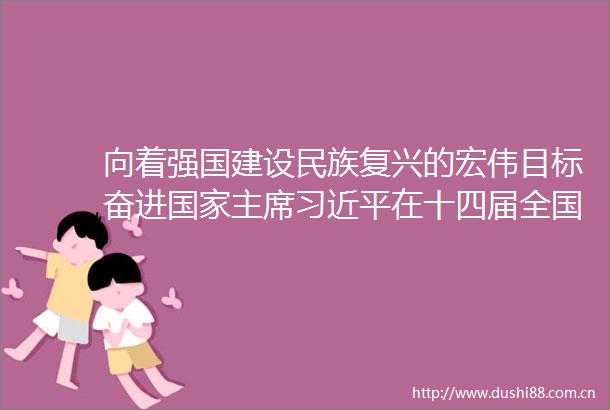 向着强国建设民族复兴的宏伟目标奋进在十四届全国人大一次会议闭幕会讲话侧记