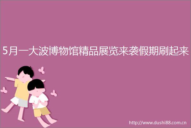 5月一博物馆精品展览来袭假期刷起来