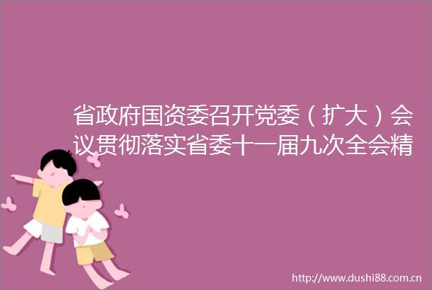 省国资委召开党委（扩大）会议贯彻落实省委十一届九次全会精神