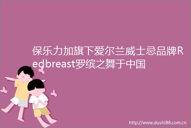 保乐力加旗下爱尔兰威士忌品牌Redbreast罗缤之舞于大陆正式发布