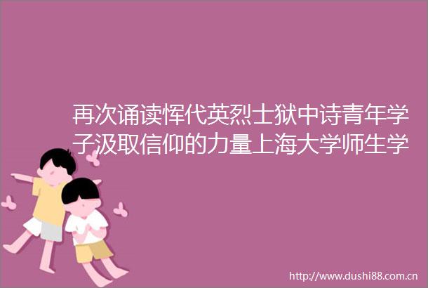 再次诵读恽代英烈士狱中诗青年学子汲取信仰的力量上海大学师生学党史忆先贤立远志