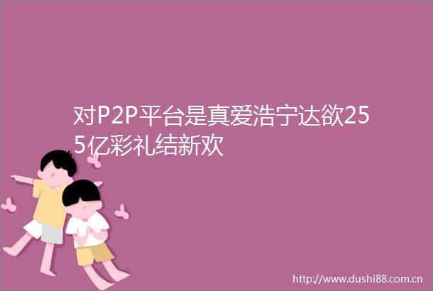 对P2P平台是真爱浩宁达欲255亿彩礼结新欢