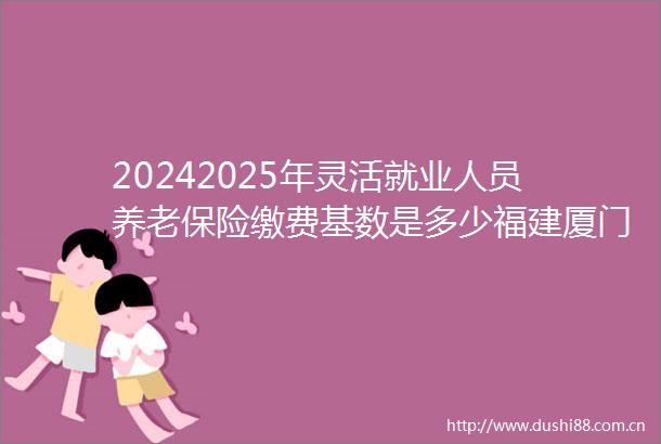 20242025年灵活就业人员养老保险缴费基数是多少福建厦门灵活就业养老保险每月交多少钱