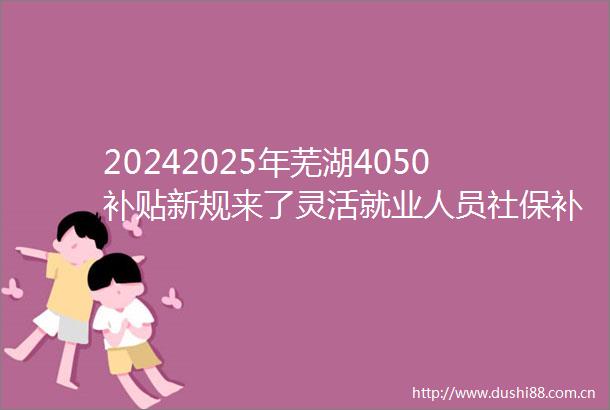 20242025年芜湖4050补贴新规来了灵活就业人员社保补贴能领多少钱能和失业金一起领取吗