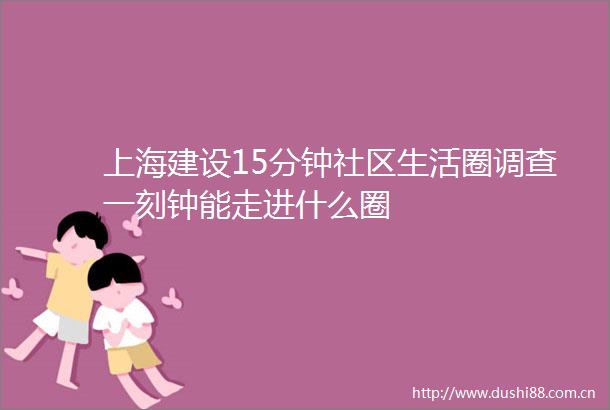 上海建设15分钟社区生活圈调查一刻钟能走进什么圈