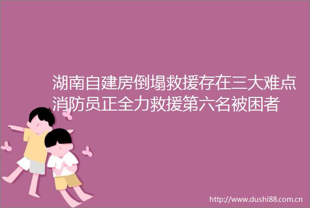 湖南自建房倒塌救援存在三大难点消防员正全力救援第六名被困者