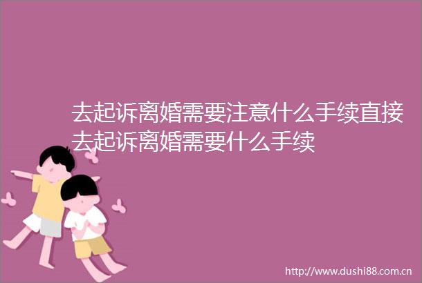 去起诉离婚需要注意什么手续直接去起诉离婚需要什么手续