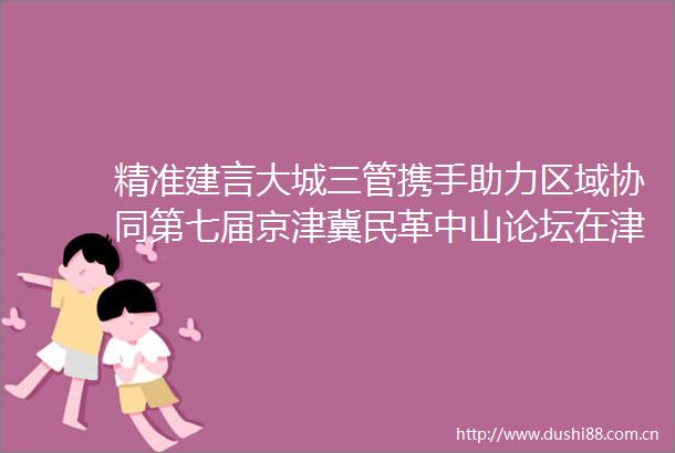 精准建言大城三管携手助力区域协同第七届京津冀民革中山论坛在津召开