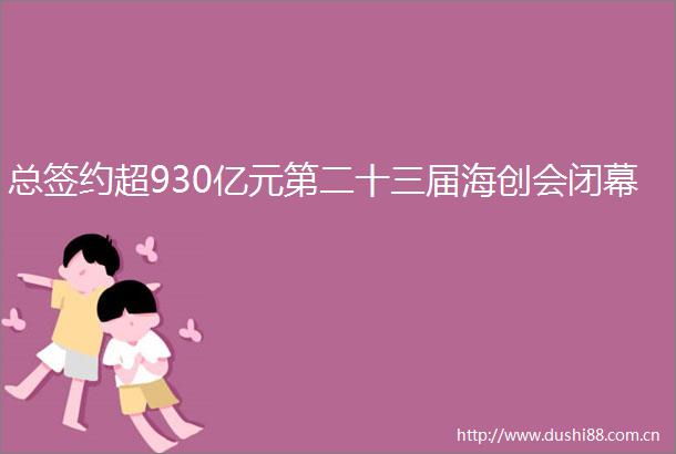 总签约超930亿元第二十三届海创会闭幕