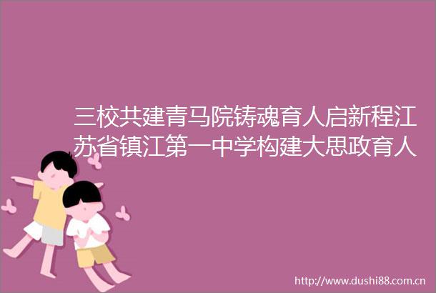 三校共建青马院铸魂育人启新程江苏省镇江第一中学构建大思政育人共同体