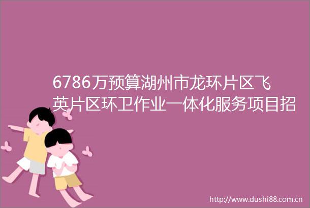 6786万预算湖州市龙环片区飞英片区环卫作业一体化服务项目招标