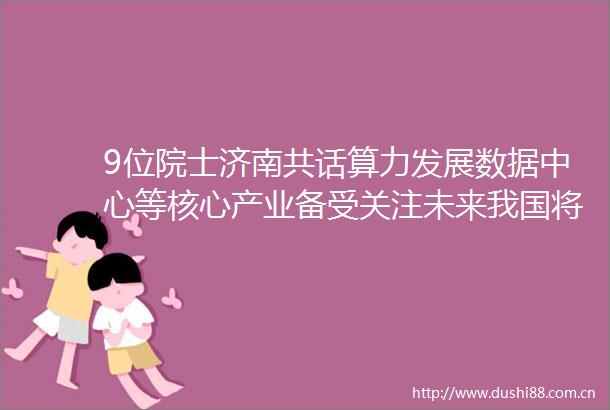 9位院士济南共话算力发展数据中心等核心产业备受关注未来我国将进入算力时代