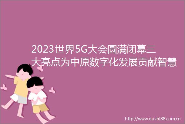 2023世界5G大会圆满闭幕三大亮点为中原数字化发展贡献智慧力量