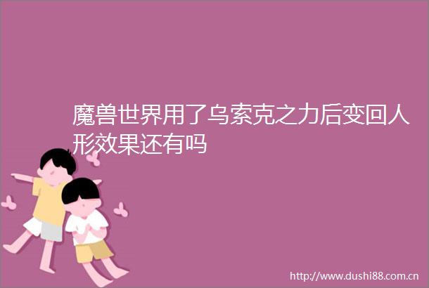 魔兽世界用了乌索克之力后变回人形效果还有吗