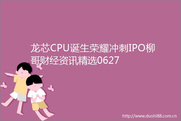 龙芯CPU诞生荣耀冲刺IPO柳哥财经资讯精选0627