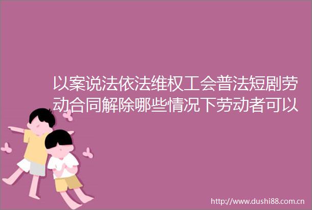 以案说法依法维权工会普法短剧劳动合同解除哪些情况下劳动者可以主张补偿金或赔偿金