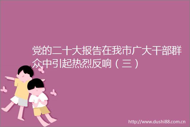 党的二十大报告在我市广大群众中引起热烈反响（三）