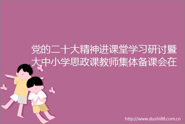 党的二十大精神进课堂学习研讨暨大中小学思政课教师集体备课会在中传成功举办