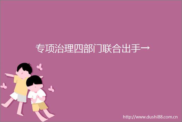 专项治理四部门联合出手→