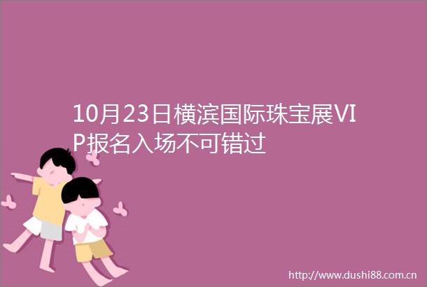 10月23日横滨国际珠宝展VIP报名入场不可错过