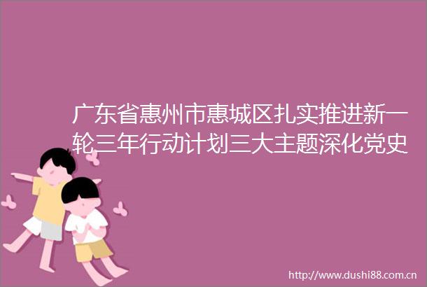 广东省惠州市惠城区扎实推进新一轮三年行动计划三大主题深化党史学习教育