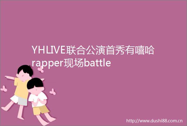 YHLIVE联合公演首秀有嘻哈rapper现场battle