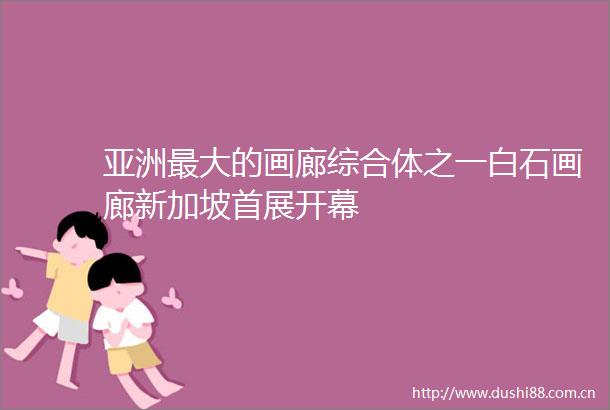 亚洲最大的画廊综合体之一白石画廊新加坡首展开幕