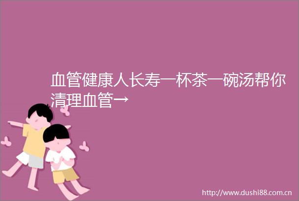 血管健康人长寿一杯茶一碗汤帮你清理血管→