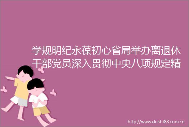 学规明纪永葆初心省局举办离退休党员深入贯彻中央八项规定精神学习教育读书班