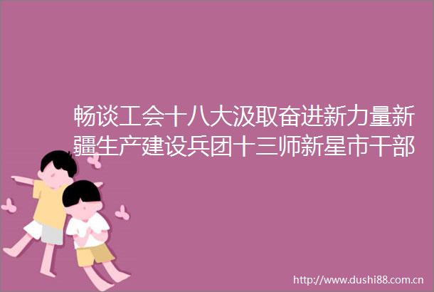 畅谈工会十八大汲取奋进新力量新疆生产建设兵团十三师新星市职工反响热烈
