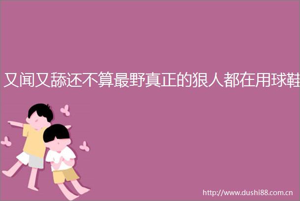 又闻又舔还不算最野真正的狠人都在用球鞋