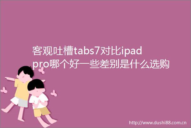 客观吐槽tabs7对比ipadpro哪个好一些差别是什么选购技巧与市场评价参考