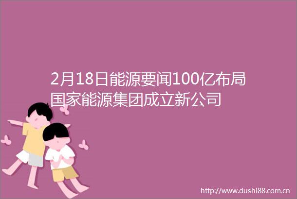 2月18日能源要闻100亿布局能源集团成立新公司