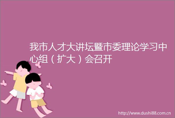 我市人才大讲坛暨市委理论学习中心组（扩大）会召开