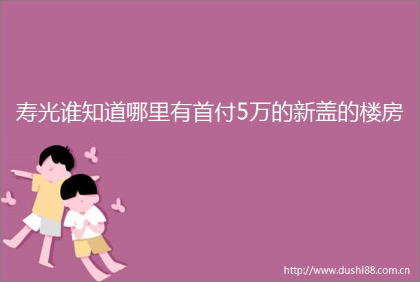 寿光谁知道哪里有首付5万的新盖的楼房