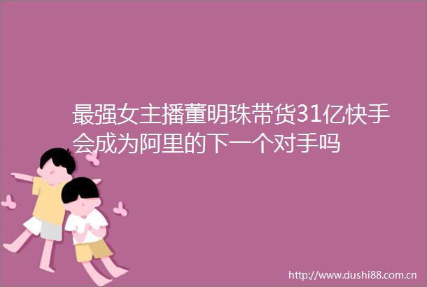 最强女主播董明珠带货31亿快手会成为阿里的下一个对手吗