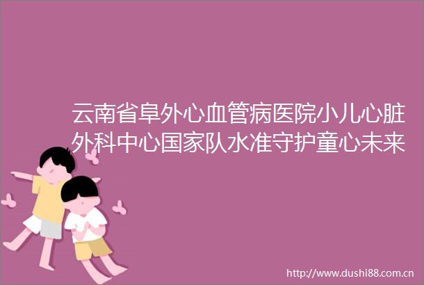 云南省阜外心血管病医院小儿心脏外科中心队水准守护童心未来