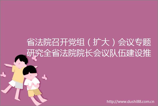 省召开党组（扩大）会议专题研究全省院长会议队伍建设推进会暨党风廉政建设和反工作会议精神的贯彻落实