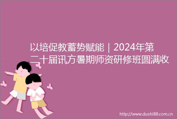 以培促教蓄势赋能｜2024年第二十届讯方暑期师资研修班圆满收官