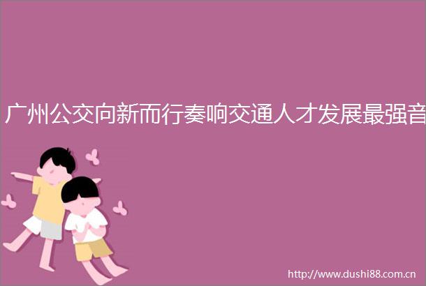 广州公交向新而行奏响交通人才发展最强音