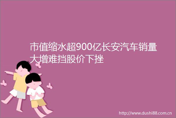 市值缩水超900亿长安汽车销量大增难挡股价下挫