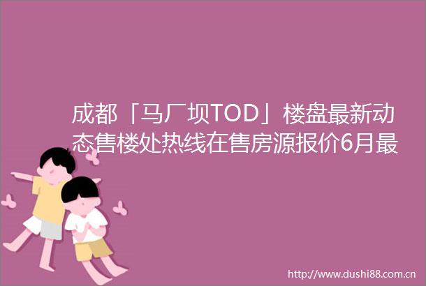 成都「马厂坝TOD」楼盘最新动态售楼处热线在售房源报价6月最新折扣政策及房价行情分析