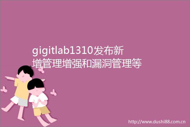 gigitlab1310发布新增管理增强和漏洞管理等