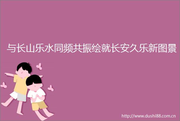 与长山乐水同频共振绘就长安久乐新图景