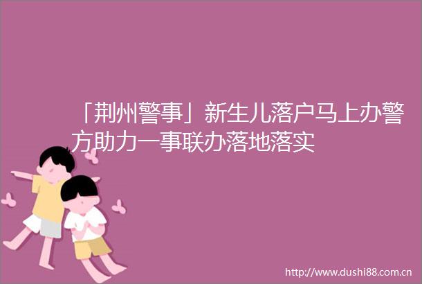「荆州警事」新生儿落户马上办警方助力一事联办落地落实