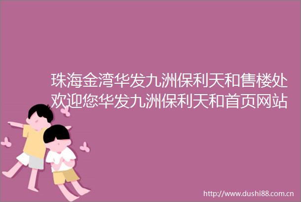 珠海金湾华发九洲保利天和售楼处欢迎您华发九洲保利天和首页网站售楼处楼盘详情